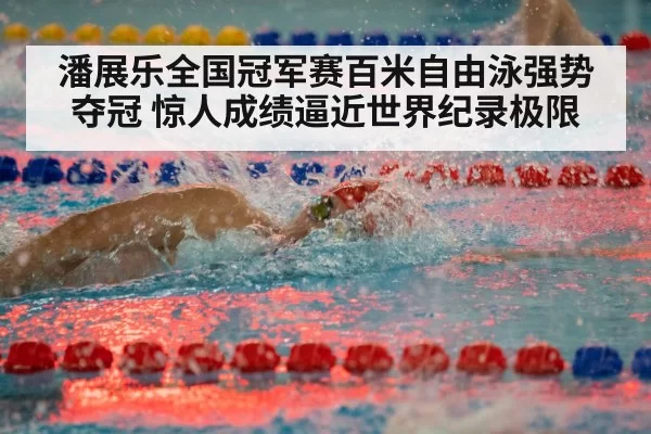 潘展乐全国冠军赛百米自由泳强势夺冠 惊人成绩逼近世界纪录极限