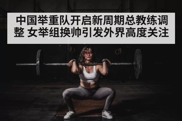 中国举重队开启新周期总教练调整 女举组换帅引发外界高度关注