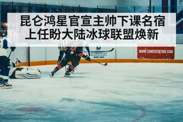 昆仑鸿星官宣主帅下课名宿上任盼大陆冰球联盟焕新