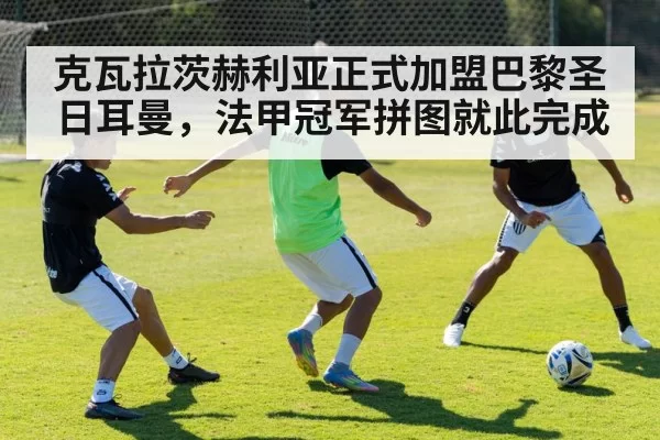 克瓦拉茨赫利亚正式加盟巴黎圣日耳曼，法甲冠军拼图就此完成