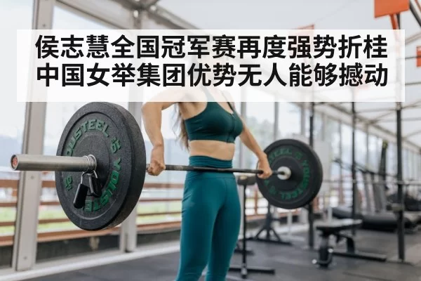 侯志慧全国冠军赛再度强势折桂 中国女举集团优势无人能够撼动